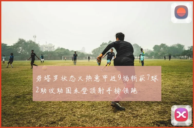 劳塔罗状态火热意甲近9场斩获7球2助攻助国米登顶射手榜领跑