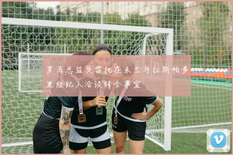 罗马总监莫雷托在米兰与拉斯帕多里经纪人洽谈转会事宜