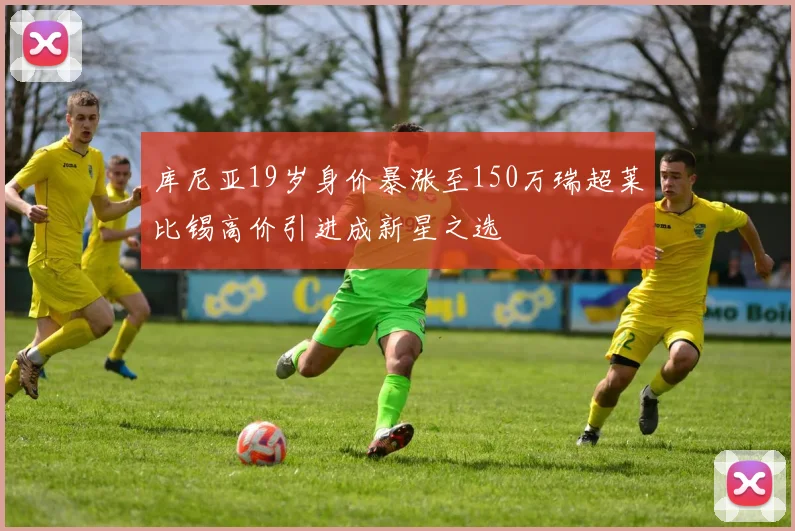 库尼亚19岁身价暴涨至150万瑞超莱比锡高价引进成新星之选