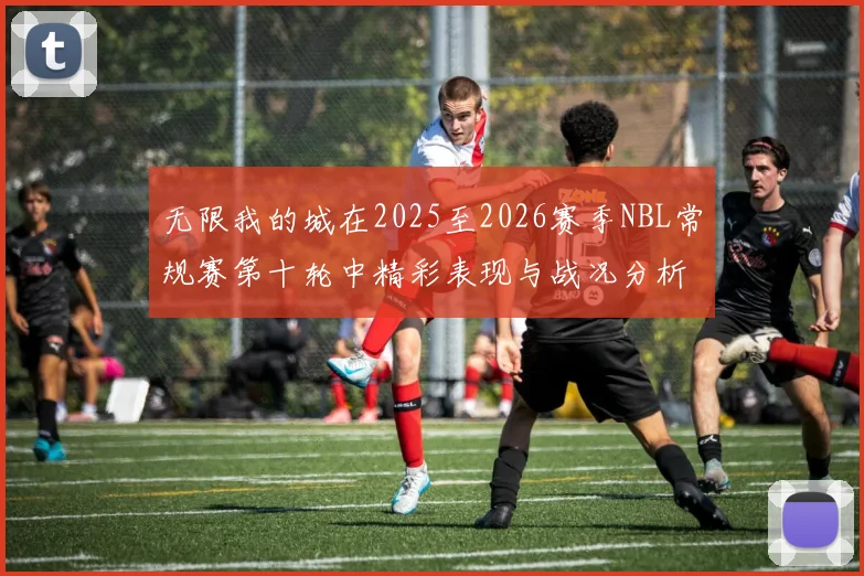 无限我的城在2025至2026赛季NBL常规赛第十轮中精彩表现与战况分析