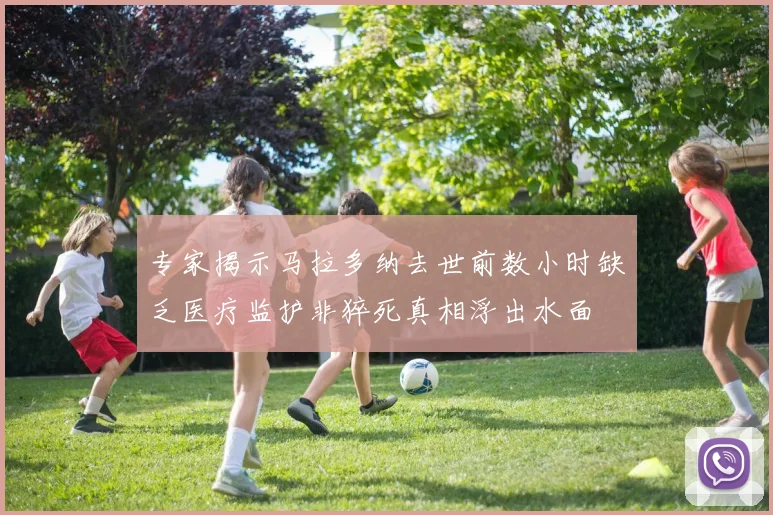专家揭示马拉多纳去世前数小时缺乏医疗监护非猝死真相浮出水面