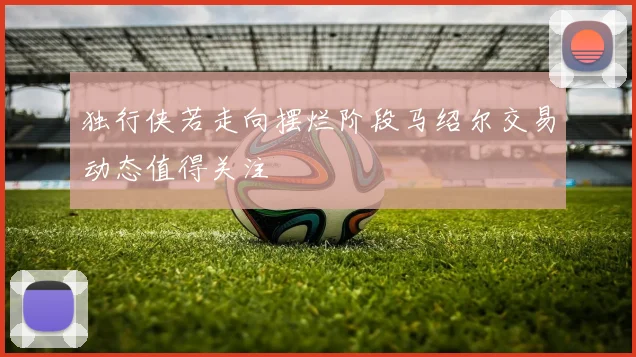 独行侠若走向摆烂阶段马绍尔交易动态值得关注