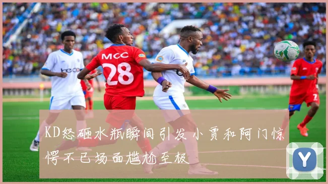 KD怒砸水瓶瞬间引发小贾和阿门惊愕不已场面尴尬至极