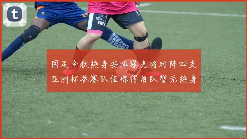 国足今秋热身安排曝光将对阵四支亚洲杯参赛队伍佛得角队暂无热身计划