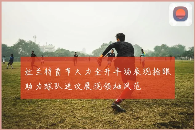 杜兰特首节火力全开半场表现抢眼助力球队进攻展现领袖风范