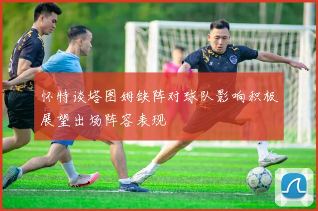 怀特谈塔图姆缺阵对球队影响积极展望出场阵容表现