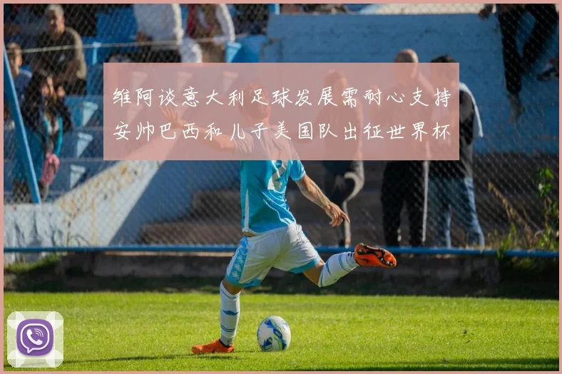 维阿谈意大利足球发展需耐心支持安帅巴西和儿子美国队出征世界杯