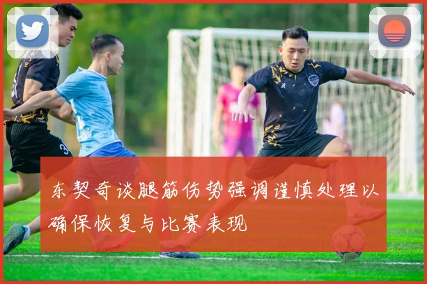 东契奇谈腿筋伤势强调谨慎处理以确保恢复与比赛表现