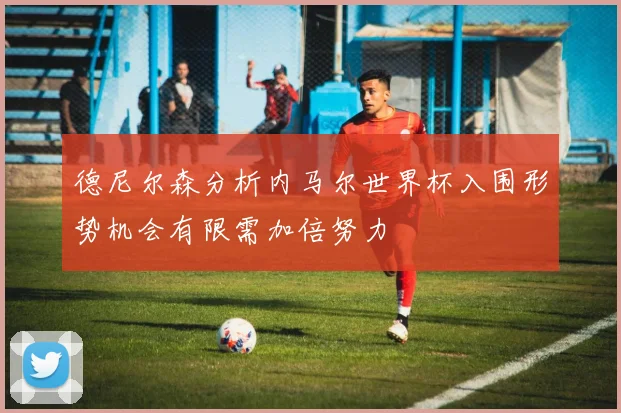 德尼尔森分析内马尔世界杯入围形势机会有限需加倍努力