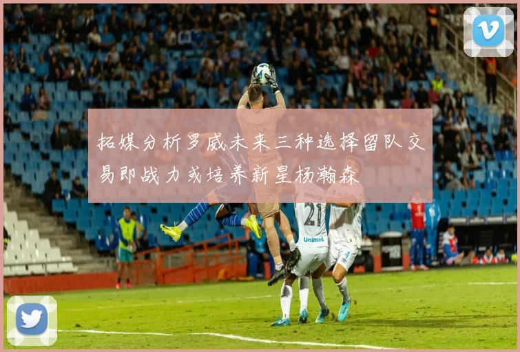 拓媒分析罗威未来三种选择留队交易即战力或培养新星杨瀚森