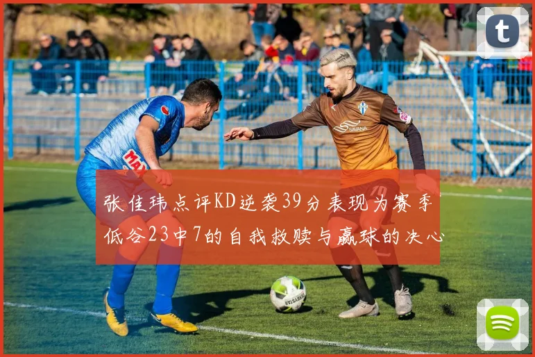 张佳玮点评KD逆袭39分表现为赛季低谷23中7的自我救赎与赢球的决心
