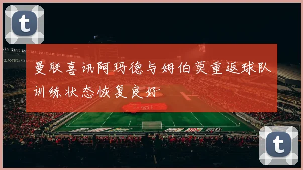 曼联喜讯阿玛德与姆伯莫重返球队训练状态恢复良好