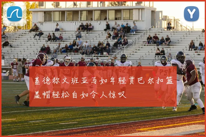 基德称文班亚马如年轻贾巴尔扣篮盖帽轻松自如令人惊叹