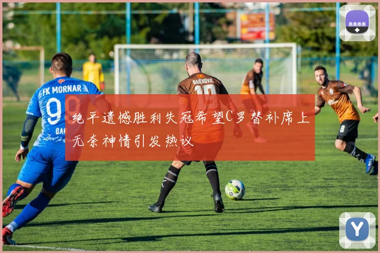绝平遗憾胜利失冠希望C罗替补席上无奈神情引发热议