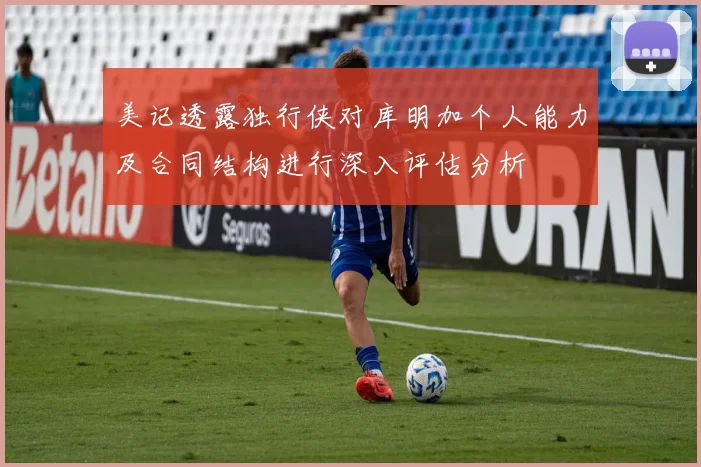 美记透露独行侠对库明加个人能力及合同结构进行深入评估分析