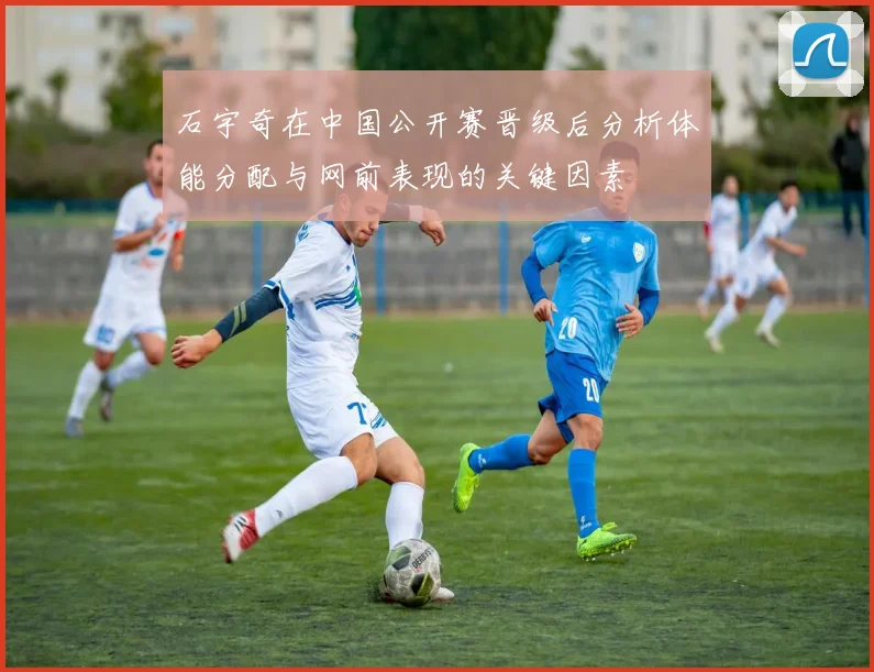 石宇奇在中国公开赛晋级后分析体能分配与网前表现的关键因素