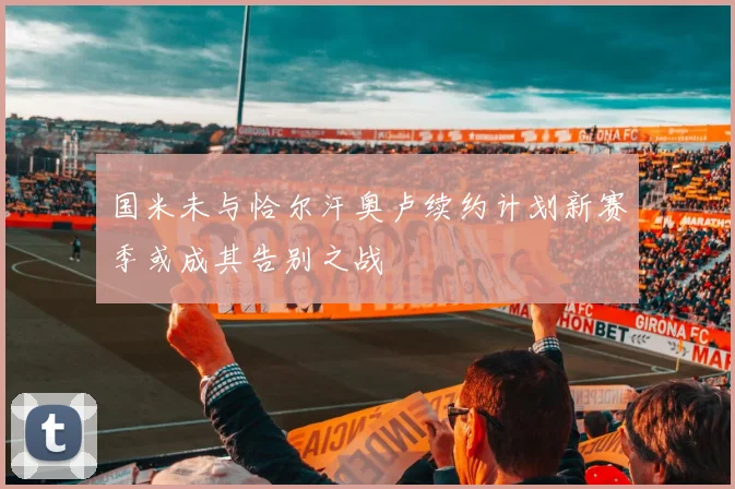 国米未与恰尔汗奥卢续约计划新赛季或成其告别之战