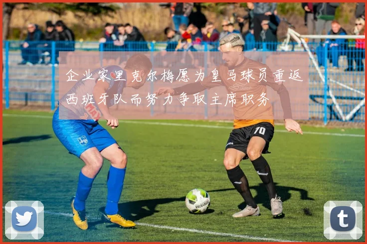 企业家里克尔梅愿为皇马球员重返西班牙队而努力争取主席职务
