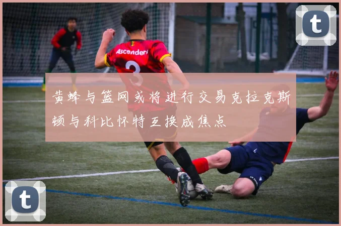 黄蜂与篮网或将进行交易克拉克斯顿与科比怀特互换成焦点