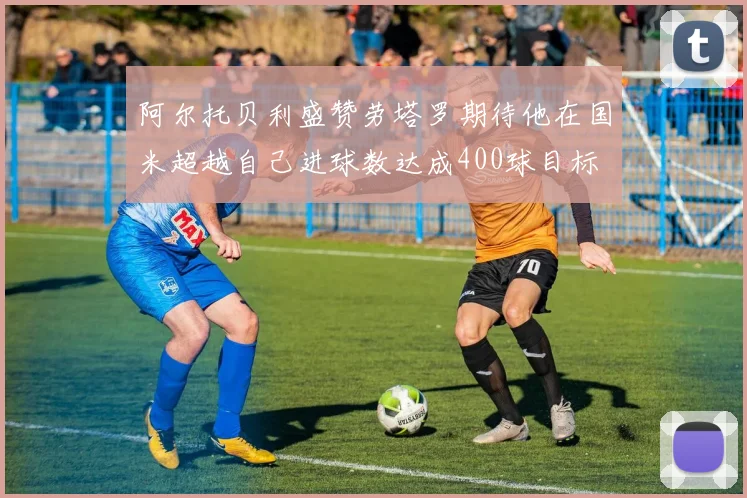 阿尔托贝利盛赞劳塔罗期待他在国米超越自己进球数达成400球目标