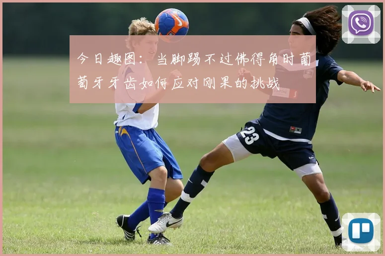 今日趣图：当脚踢不过佛得角时葡萄牙牙齿如何应对刚果的挑战