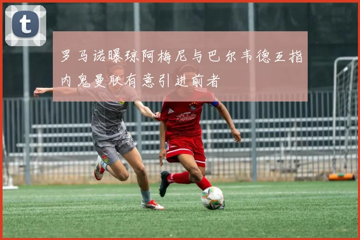 罗马诺曝琼阿梅尼与巴尔韦德互指内鬼曼联有意引进前者