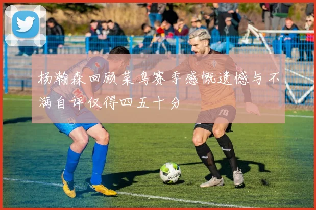 杨瀚森回顾菜鸟赛季感慨遗憾与不满自评仅得四五十分
