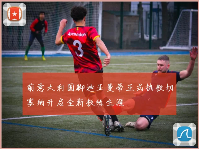 前意大利国脚迪亚曼蒂正式执教切塞纳开启全新教练生涯