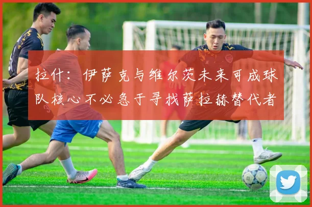 拉什：伊萨克与维尔茨未来可成球队核心不必急于寻找萨拉赫替代者