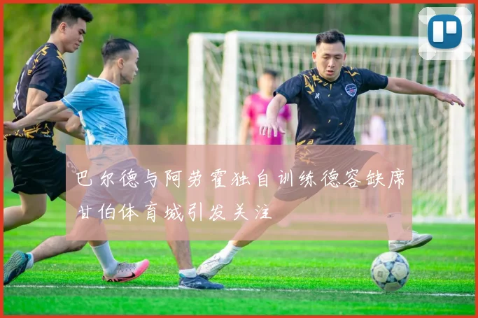 巴尔德与阿劳霍独自训练德容缺席甘伯体育城引发关注