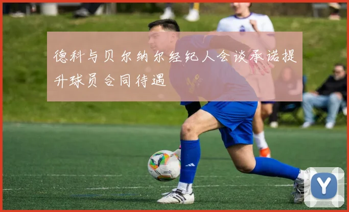 德科与贝尔纳尔经纪人会谈承诺提升球员合同待遇