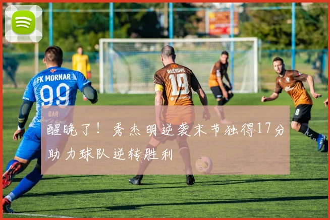 醒晚了！秀杰明逆袭末节独得17分助力球队逆转胜利